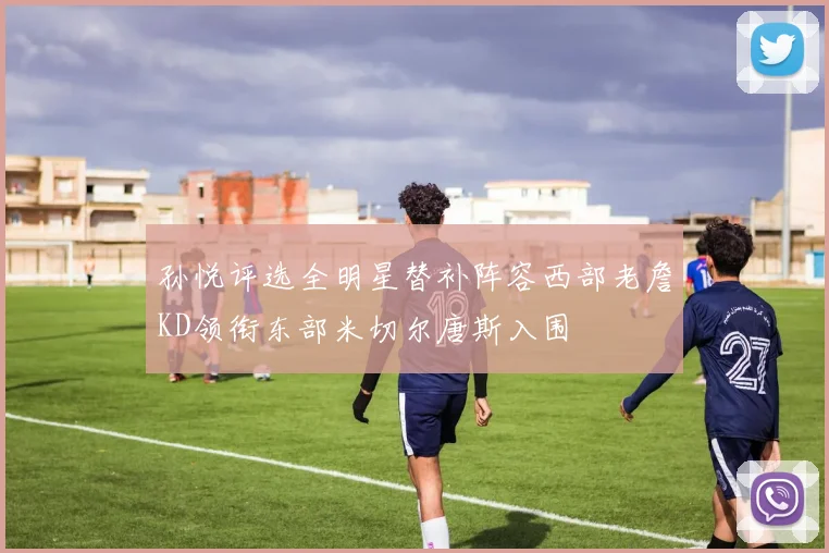 孙悦评选全明星替补阵容西部老詹KD领衔东部米切尔唐斯入围