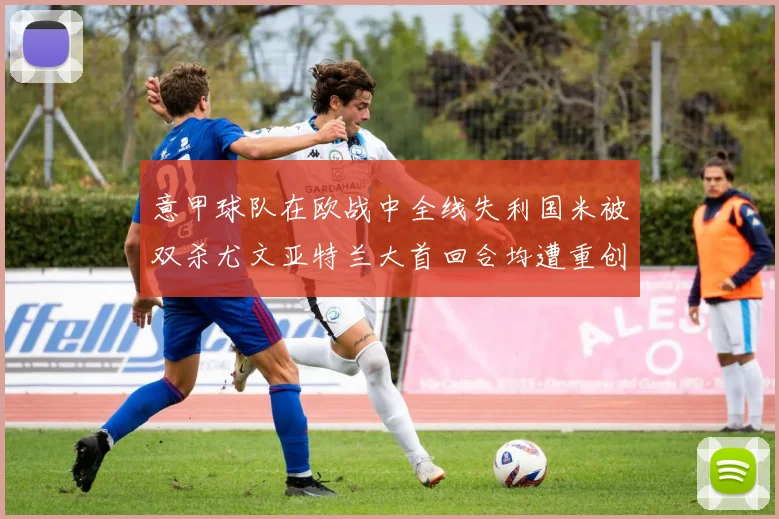 意甲球队在欧战中全线失利国米被双杀尤文亚特兰大首回合均遭重创
