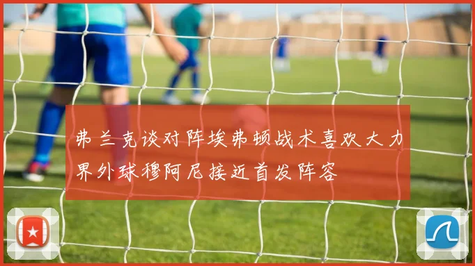 弗兰克谈对阵埃弗顿战术喜欢大力界外球穆阿尼接近首发阵容