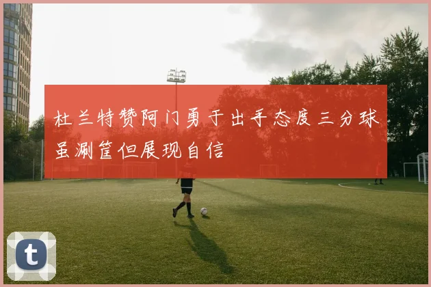 杜兰特赞阿门勇于出手态度三分球虽涮筐但展现自信
