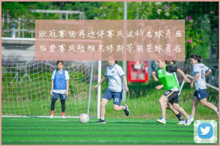 欧冠赛场再迎停赛风波49名球员面临禁赛风险维尼修斯等明星球员在列