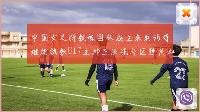 中国女足新教练团队成立米利西奇继续执教U17主帅王洪亮与区楚良加盟