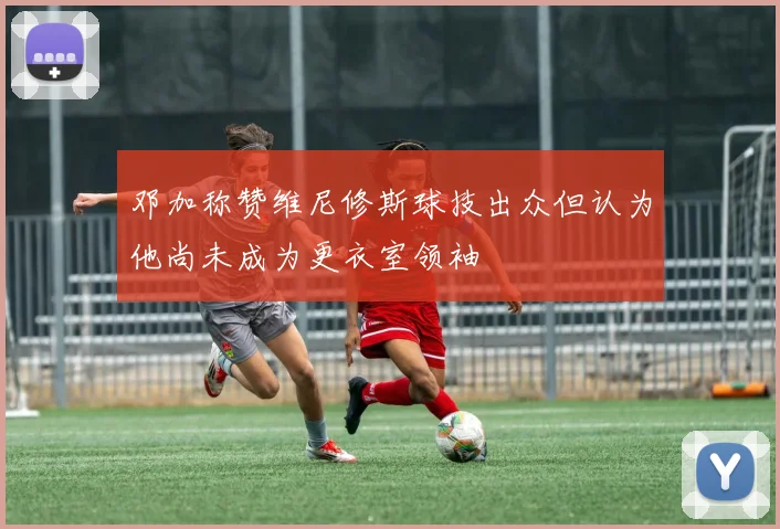 邓加称赞维尼修斯球技出众但认为他尚未成为更衣室领袖