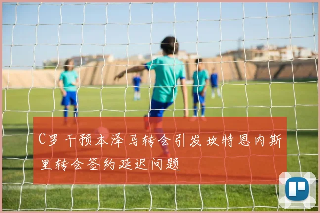 C罗干预本泽马转会引发坎特恩内斯里转会签约延迟问题