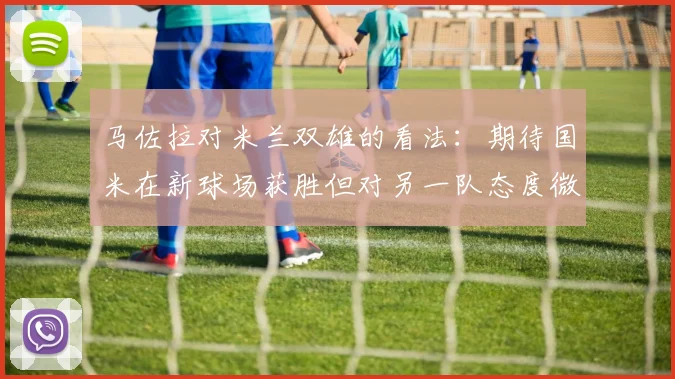 马佐拉对米兰双雄的看法：期待国米在新球场获胜但对另一队态度微妙
