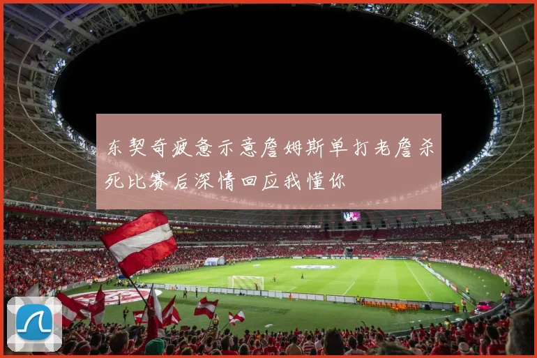 东契奇疲惫示意詹姆斯单打老詹杀死比赛后深情回应我懂你