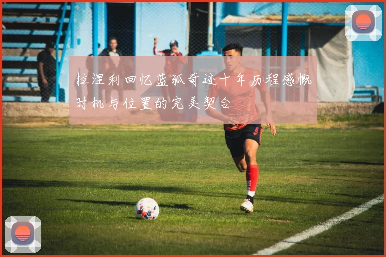 拉涅利回忆蓝狐奇迹十年历程感慨时机与位置的完美契合