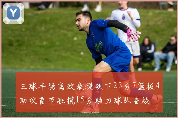 三球半场高效表现砍下23分7篮板4助攻首节独揽15分助力球队奋战