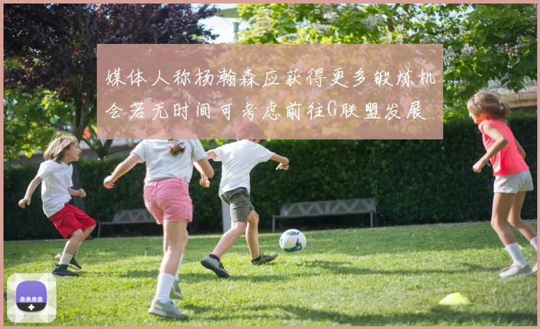 媒体人称杨瀚森应获得更多锻炼机会若无时间可考虑前往G联盟发展
