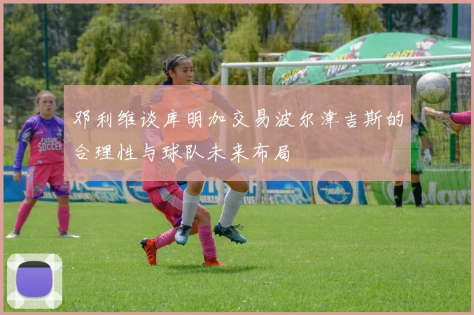 邓利维谈库明加交易波尔津吉斯的合理性与球队未来布局