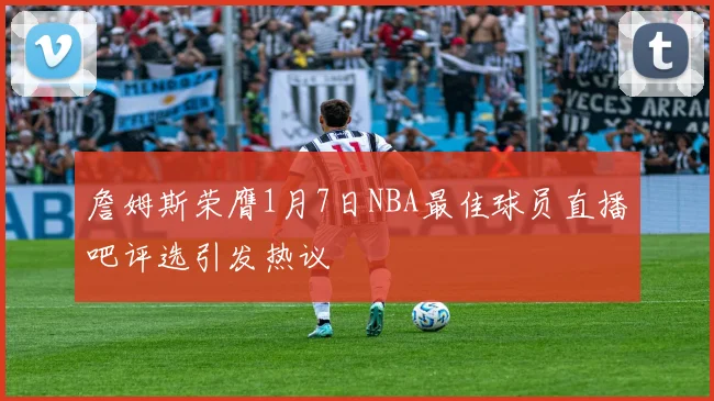 詹姆斯荣膺1月7日NBA最佳球员直播吧评选引发热议