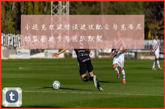 小迈克尔波特谈进攻配合与克洛尼的显著进步与团队默契