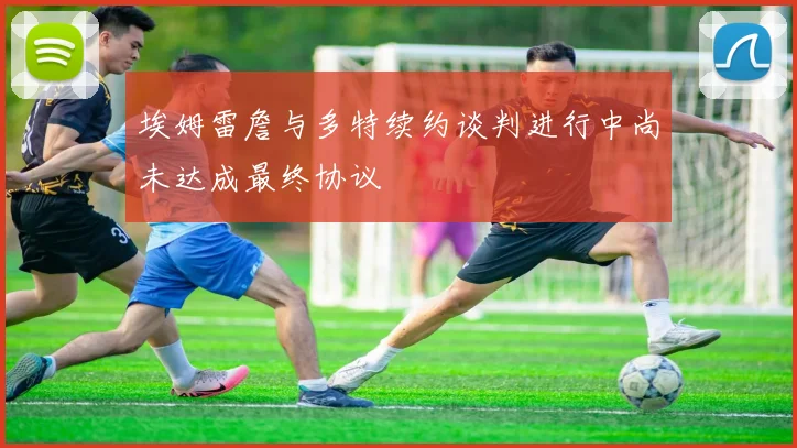 埃姆雷詹与多特续约谈判进行中尚未达成最终协议