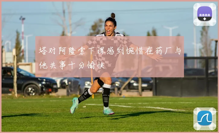 塔对阿隆索下课感到惋惜在药厂与他共事十分愉快