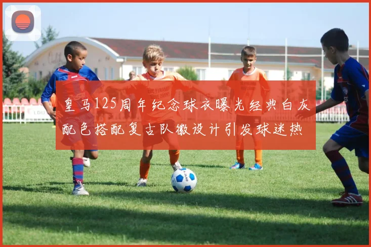 皇马125周年纪念球衣曝光经典白灰配色搭配复古队徽设计引发球迷热议