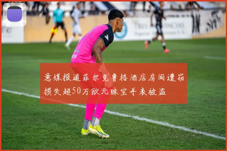 意媒报道菲尔克鲁格酒店房间遭窃损失超50万欧元珠宝手表被盗