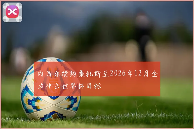 内马尔续约桑托斯至2026年12月全力冲击世界杯目标