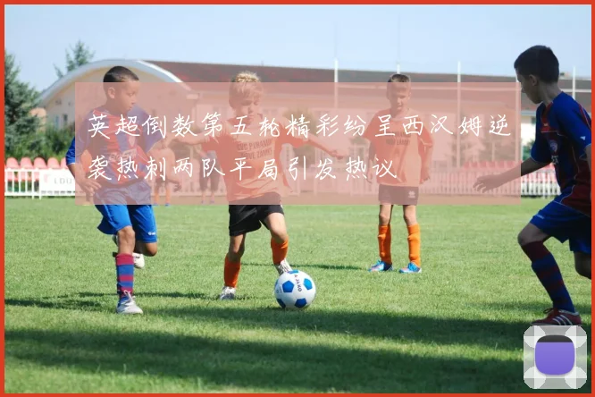 英超倒数第五轮精彩纷呈西汉姆逆袭热刺两队平局引发热议