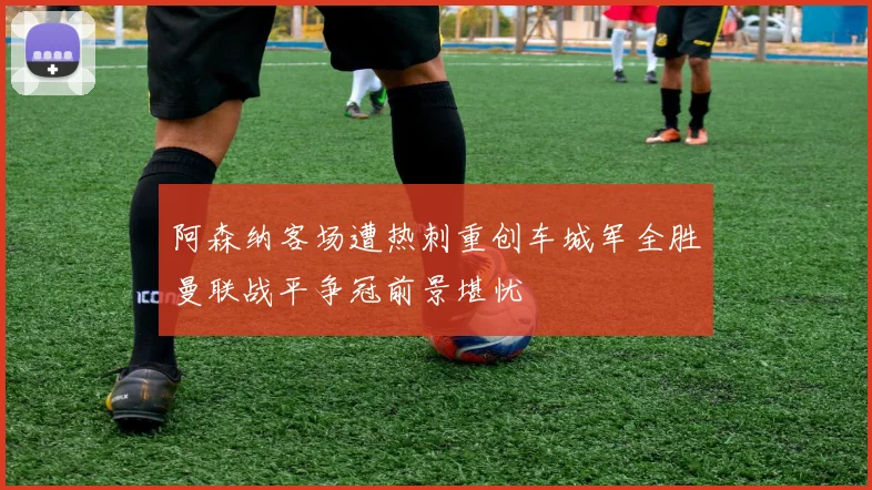 阿森纳客场遭热刺重创车城军全胜曼联战平争冠前景堪忧