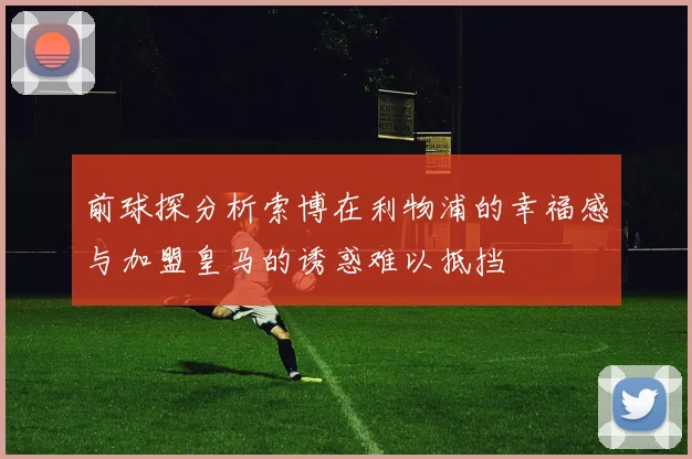 前球探分析索博在利物浦的幸福感与加盟皇马的诱惑难以抵挡