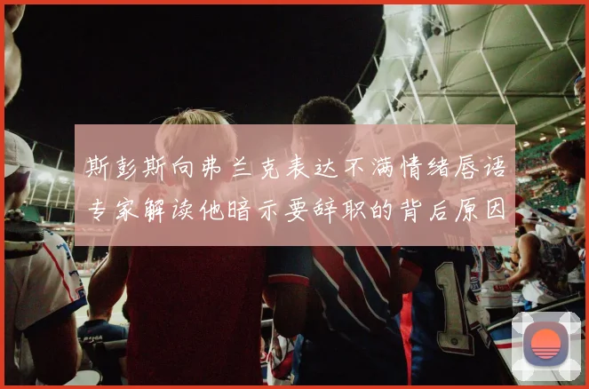 斯彭斯向弗兰克表达不满情绪唇语专家解读他暗示要辞职的背后原因