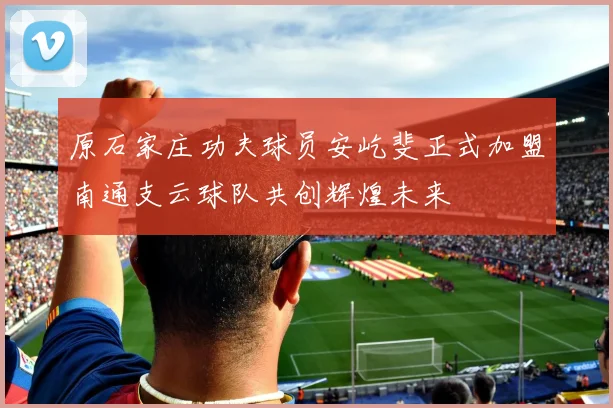 原石家庄功夫球员安屹斐正式加盟南通支云球队共创辉煌未来