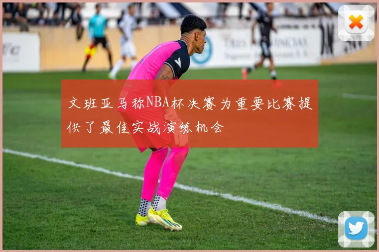 文班亚马称NBA杯决赛为重要比赛提供了最佳实战演练机会