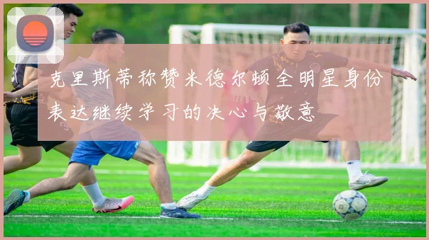 克里斯蒂称赞米德尔顿全明星身份表达继续学习的决心与敬意