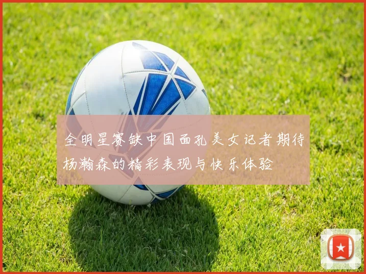 全明星赛缺中国面孔美女记者期待杨瀚森的精彩表现与快乐体验