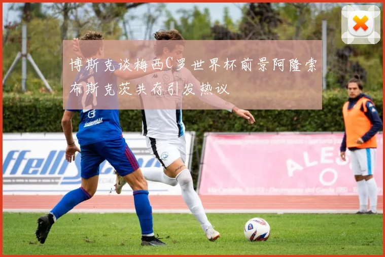 博斯克谈梅西C罗世界杯前景阿隆索布斯克茨共存引发热议
