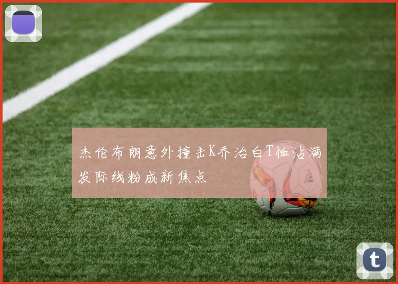 杰伦布朗意外撞击K乔治白T恤沾满发际线粉成新焦点