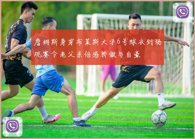 詹姆斯身穿布莱斯大学6号球衣到场观赛令老父亲倍感骄傲与自豪