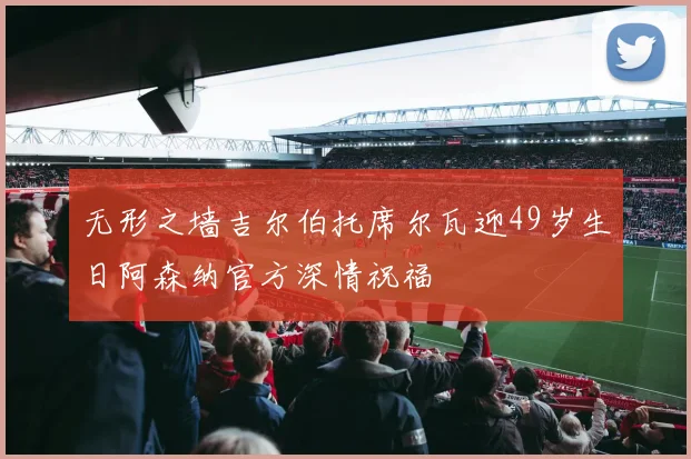无形之墙吉尔伯托席尔瓦迎49岁生日阿森纳官方深情祝福