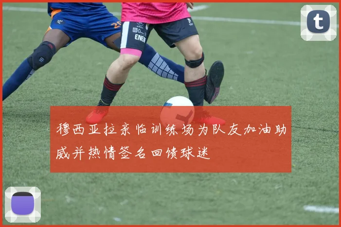 穆西亚拉亲临训练场为队友加油助威并热情签名回馈球迷