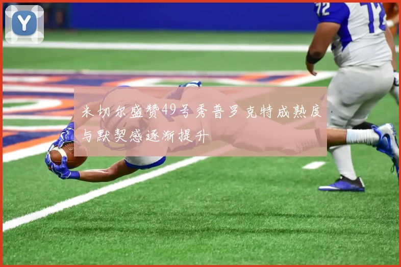 米切尔盛赞49号秀普罗克特成熟度与默契感逐渐提升