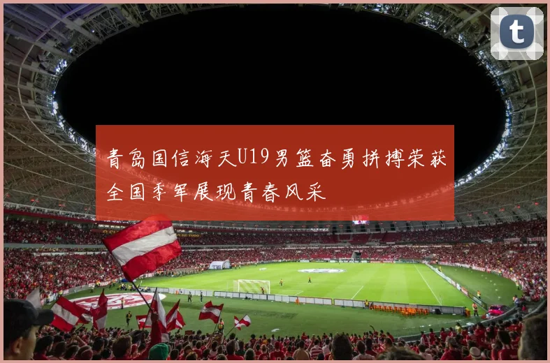 青岛国信海天U19男篮奋勇拼搏荣获全国季军展现青春风采