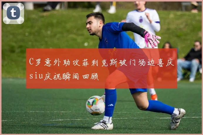 C罗意外助攻菲利克斯破门场边喜庆siu庆祝瞬间回顾