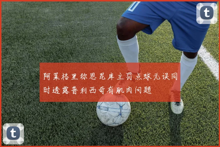 阿莱格里称恩昆库主罚点球无误同时透露普利西奇有肌肉问题