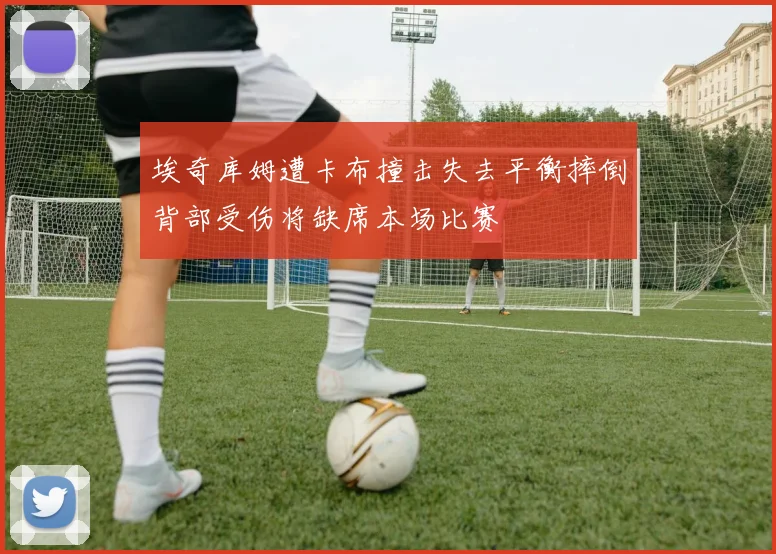 埃奇库姆遭卡布撞击失去平衡摔倒背部受伤将缺席本场比赛